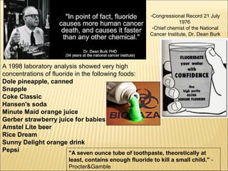 -Congressional Record 21 July
1976
-Chief chemist of the National
Cancer Institute, Dr. Dean Burk
A 1998 laboratory analysis showed very high
concentrations of fluoride in the following foods:
Dole pineapple, canned
Snapple
Coke Classic
Hansen's soda
Minute Maid orange juice
Gerber strawberry juice for babies
Amstel Lite beer
Rice Dream
Sunny Delight orange drink
Pepsi "A seven ounce tube of toothpaste, theoretically at
least, contains enough fluoride to kill a small child." -
Procter&Gamble
 