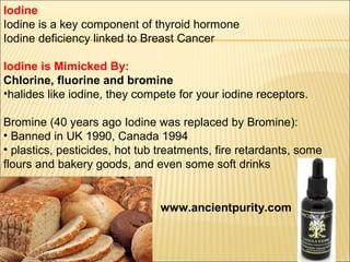 Iodine
Iodine is a key component of thyroid hormone
Iodine deficiency linked to Breast Cancer
Iodine is Mimicked By:
Chlorine, fluorine and bromine
•halides like iodine, they compete for your iodine receptors.
Bromine (40 years ago Iodine was replaced by Bromine):
• Banned in UK 1990, Canada 1994
• plastics, pesticides, hot tub treatments, fire retardants, some
flours and bakery goods, and even some soft drinks
www.ancientpurity.com
 