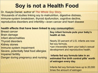 Soy is not a Health Food
Dr. Kaayla Daniel, author of The Whole Soy Story,
•thousands of studies linking soy to malnutrition, digestive distress,
immune-system breakdown, thyroid dysfunction, cognitive decline,
reproductive disorders and infertility—even cancer and heart disease
health effects that have been linked to soy consumption:
Breast cancer
Brain damage
Infant abnormalities
Thyroid disorders
Kidney stones
Immune system impairment
Severe, potentially fatal food allergies
Impaired fertility
Danger during pregnancy and nursing
Soy infant formula puts your baby’s
health at risk.
Nearly 20 percent of U.S. infants are now
fed soy formula,
•can irreversibly harm your baby’s sexual
development and reproductive health.
Infants fed soy formula take in an
estimated five birth control pills’ worth
of estrogen every day.
Infants fed soy formula have up to 20,000
times the amount of estrogen
 