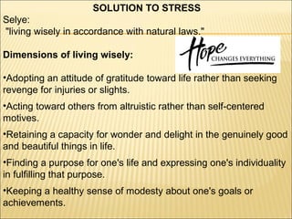 SOLUTION TO STRESS
Selye:
"living wisely in accordance with natural laws."
Dimensions of living wisely:
•Adopting an attitude of gratitude toward life rather than seeking
revenge for injuries or slights.
•Acting toward others from altruistic rather than self-centered
motives.
•Retaining a capacity for wonder and delight in the genuinely good
and beautiful things in life.
•Finding a purpose for one's life and expressing one's individuality
in fulfilling that purpose.
•Keeping a healthy sense of modesty about one's goals or
achievements.
 