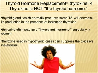 •thyroid gland, which normally produces some T3, will decrease
its production in the presence of increased thyroxine
•thyroxine often acts as a "thyroid anti-hormone," especially in
women
•thyroxine used in hypothyroid cases can suppress the oxidative
metabolism
Thyroid Hormone Replacement= thyroxineT4
Thyroxine is NOT "the thyroid hormone."
 