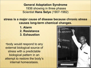 General Adaptation Syndrome
1936 showing in three phases
Scientist Hans Selye (1907-1982)
stress is a major cause of disease because chronic stress
causes long-term chemical changes.
•body would respond to any
external biological source of
stress with a predictable
biological pattern in an
attempt to restore the body’s
internal homeostasis.
1. Alarm
2. Resistance
3. Exhaustion
 