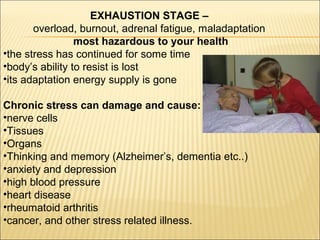 EXHAUSTION STAGE –
overload, burnout, adrenal fatigue, maladaptation
most hazardous to your health
•the stress has continued for some time
•body’s ability to resist is lost
•its adaptation energy supply is gone
Chronic stress can damage and cause:
•nerve cells
•Tissues
•Organs
•Thinking and memory (Alzheimer’s, dementia etc..)
•anxiety and depression
•high blood pressure
•heart disease
•rheumatoid arthritis
•cancer, and other stress related illness.
 
