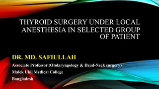 THYROID SURGERY UNDER LOCAL
ANESTHESIA IN SELECTED GROUP
OF PATIENT
DR. MD. SAFIULLAH
Associate Professor (Otolaryngology & Head-Neck surgery)
Malek Ukil Medical College
Bangladesh
 