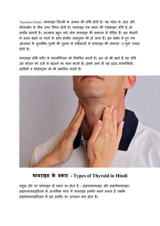 Thyroid in Hindi - थायराइड तििली क
े आकार की ग्रंथथ होिी है। यह गर्दन क
े अंर्र और
कॉलरबोन क
े ठीक ऊपर स्थथि होिी है। थायराइड एक प्रकार की एंडोक्राइन ग्रंथथ है, जो
हार्मोन बनािी है। आजकल बहुि सारे लोग थायराइड की सर्मथया से पीड़िि हैं। इस बीर्मारी
र्में वजन बढ़ने या घटने क
े साथ हार्मोन असंिुलन भी हो जािा है। इस संबंध र्में हुए एक
अध्ययन क
े र्मुिाबबक, पुरुषों की िुलना र्में र्महहलाओं र्में थायराइड की सर्मथया 10 गुना ज्यार्ा
होिी है।
थायराइड ग्रंथथ शरीर क
े र्मेटाबॉस्जजर्म को तनयंबिि करिी है। हर्म जो भी खािे हैं, यह ग्रंथथ
उस भोजन को उजाद र्में बर्लने का कार्म करिी है। इसक
े साथ ही यह हृर्य, र्मांसपेशशयों,
हड्डडयों व कोलेथरोल को भी प्रभाववि करिी है।
थायराइड क
े प्रकार - Types of Thyroid in Hindi
प्रर्मुख िौर पर थायराइड र्ो प्रकार का होिा है – हाइपरथायराइड और हाइपोथायराइड।
हाइपरथायराइडडज्र्म र्में अत्यथधक र्मािा र्में थायराइड हार्मोन बनने लगिा है जबकक
हाइपोथायराइडडजर्म र्में इस हार्मोन का उत्पार्न कर्म होिा है।
 