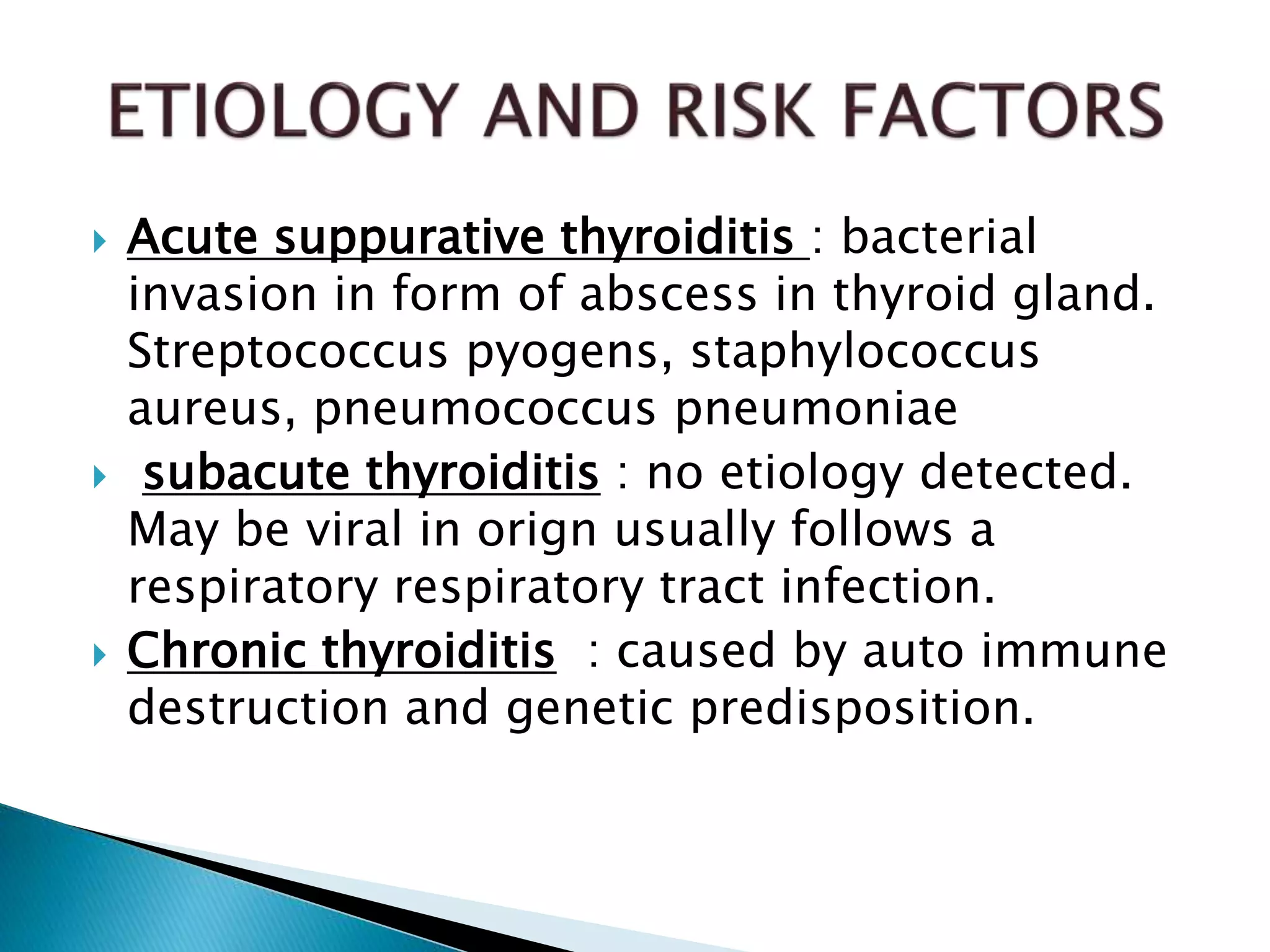  Acute suppurative thyroiditis : bacterial
invasion in form of abscess in thyroid gland.
Streptococcus pyogens, staphylococcus
aureus, pneumococcus pneumoniae
 subacute thyroiditis : no etiology detected.
May be viral in orign usually follows a
respiratory respiratory tract infection.
 Chronic thyroiditis : caused by auto immune
destruction and genetic predisposition.
 