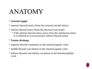 ANATOMY
 Arterial supply
 superior thyroid artery (from the external carotid artery)
 inferior thyroid artery (from the thyrocervical trunk)
 if the inferior thyroid artery arises from the subclavian artery
it is referred to as an accessory inferior thyroid artery
 Venous drainage
 superior thyroid vein(drains to the internal jugular vein)
 middle thyroid vein (drains to the internal jugular vein)
 inferior thyroid vein (drains via plexus to the brachiocephalic
vein)
 