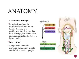 ANATOMY
 Lymphatic drainage
 Lymphatic drainage is
multidirectional and initial
lymph drainage is to
perithyroid lymph nodes then
onto prelaryngeal, pretracheal
and paratracheal nodes (level 6
lymph nodes).
 Innervation
 Sympathetic supply is
provided by superior, middle
and inferior cervical ganglia.
 