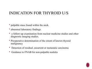 INDICATION FOR THYROID U/S
 palpable mass found within the neck.
 abnormal laboratory findings.
 a follow-up examination from nuclear medicine studies and other
diagnostic imaging studies.
 Preoperative determination of the extent of known thyroid
malignancy
 Detection of residual ,recurrent or metastatic carcinoma
 Guidance to FNAB for non-palpable nodules
 