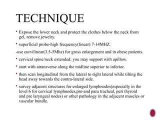 TECHNIQUE
 Expose the lower neck and protect the clothes below the neck from
gel, remove jewelry.
 superficial probe-high frequency(linear) 7-14MHZ.
-use curvilinear(3.5-5Mhz) for gross enlargement and in obese patients.
 cervical spine/neck extended; you may support with apillow.
 start with atransverse along the midline superior to inferior.
 then scan longitudinal from the lateral to right lateral while tilting the
head away towards the contra-lateral side.
 survey adjacent structures for enlarged lymphnodes(especially in the
level 6 for cervical lymphnodes,pre-and para tracheal, peri thyroid
and pre laryngeal nodes) or other pathology in the adjacent muscles or
vascular bundle.
 