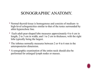 SONOGRAPHIC ANATOMY.
 Normal thyroid tissue is homogenous and consists of medium- to
high-level echogenicities similar to that of the testes surrounded by
athin hyperechoic line.
 Each adult pear-shaped lobe measures approximately 4 to 6 cm in
length, 2 to 3 cm in width, and 1 to 2 cm in thickness, with the right
lobe typically being the largest.
 The isthmus normally measures between 2 or 4 to 6 mm in the
anteroposterior dimension.
 A sonographic examination of the entire neck should also be
performed for enlarged lymph nodes or masses.
 