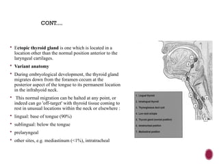  Ectopic thyroid gland is one which is located in a
location other than the normal position anterior to the
laryngeal cartilages.
 Variant anatomy
 During embryological development, the thyroid gland
migrates down from the foramen cecum at the
posterior aspect of the tongue to its permanent location
in the infrahyoid neck.
 This normal migration can be halted at any point, or
indeed can go 'off-target' with thyroid tissue coming to
rest in unusual locations within the neck or elsewhere :
 lingual: base of tongue (90%)
 sublingual: below the tongue
 prelaryngeal
 other sites, e.g. mediastinum (<1%), intratracheal
CONT....
 
