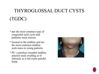 THYROGLOSSAL DUCT CYSTS
(TGDC)
 are the most common type of
congenital neck cysts and
pediatric neck masses.
 located in the midline and are
the most common midline
neck mass in young patients
 PC: a painless rounded midline
anterior neck swelling or if
infected, as a red warm painful
lump.
 