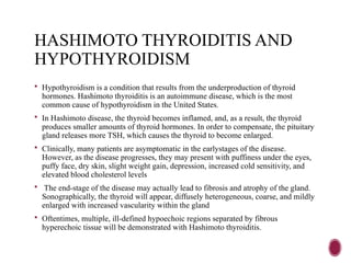 HASHIMOTO THYROIDITIS AND
HYPOTHYROIDISM
 Hypothyroidism is a condition that results from the underproduction of thyroid
hormones. Hashimoto thyroiditis is an autoimmune disease, which is the most
common cause of hypothyroidism in the United States.
 In Hashimoto disease, the thyroid becomes inflamed, and, as a result, the thyroid
produces smaller amounts of thyroid hormones. In order to compensate, the pituitary
gland releases more TSH, which causes the thyroid to become enlarged.
 Clinically, many patients are asymptomatic in the earlystages of the disease.
However, as the disease progresses, they may present with puffiness under the eyes,
puffy face, dry skin, slight weight gain, depression, increased cold sensitivity, and
elevated blood cholesterol levels
 The end-stage of the disease may actually lead to fibrosis and atrophy of the gland.
Sonographically, the thyroid will appear, diffusely heterogeneous, coarse, and mildly
enlarged with increased vascularity within the gland
 Oftentimes, multiple, ill-defined hypoechoic regions separated by fibrous
hyperechoic tissue will be demonstrated with Hashimoto thyroiditis.
 