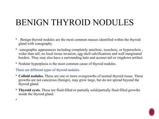 BENIGN THYROID NODULES
 . Benign thyroid nodules are the most common masses identified within the thyroid
gland with sonography.
 sonographic appearances including completely anechoic, isoechoic, or hyperechoic ,
wider than tall, no local tissue invasion, egg shell calcifications and well marginated
borders. They may also have a surrounding halo and acomet tail or ringdown artifact.
 Nodular hyperplasia is the most common cause of thyroid nodules.
There are different types of thyroid nodules.
 Colloid nodules. These are one or more overgrowths of normal thyroid tissue. These
growths are not cancerous (benign), may grow large, but do not spread beyond the
thyroid gland.
 Thyroid cysts. These are fluid-filled or partially solid/partially fluid-filled growths
inside the thyroid gland.

 