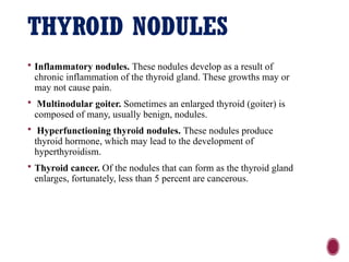 THYROID NODULES
 Inflammatory nodules. These nodules develop as a result of
chronic inflammation of the thyroid gland. These growths may or
may not cause pain.
 Multinodular goiter. Sometimes an enlarged thyroid (goiter) is
composed of many, usually benign, nodules.
 Hyperfunctioning thyroid nodules. These nodules produce
thyroid hormone, which may lead to the development of
hyperthyroidism.
 Thyroid cancer. Of the nodules that can form as the thyroid gland
enlarges, fortunately, less than 5 percent are cancerous.
 