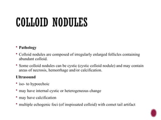 COLLOID NODULES
 Pathology
 Colloid nodules are composed of irregularly enlarged follicles containing
abundant colloid.
 Some colloid nodules can be cystic (cystic colloid nodule) and may contain
areas of necrosis, hemorrhage and/or calcification.
Ultrasound
 iso- to hypoechoic
 may have internal cystic or heterogeneous change
 may have calcification
 multiple echogenic foci (of inspissated colloid) with comet tail artifact
 