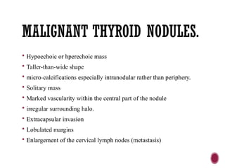 MALIGNANT THYROID NODULES.
 Hypoechoic or hperechoic mass
 Taller-than-wide shape
 micro-calcifications especially intranodular rather than periphery.
 Solitary mass
 Marked vascularity within the central part of the nodule
 irregular surrounding halo.
 Extracapsular invasion
 Lobulated margins
 Enlargement of the cervical lymph nodes (metastasis)
 