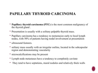 PAPILLARY THYROID CARCINOMA
 Papillary thyroid carcinoma (PTC) is the most common malignancy of
the thyroid gland .
 Presentation is usually with a solitary palpable thyroid mass.
 Papillary carcinoma has a tendency to metastasize early to local lymph
nodes, with 50% of patients having nodal involvement at presentation
 ultrasound features.
 solitary mass usually with an irregular outline, located in the subcapsular
region and demonstrating vascularity
 microcalcifications may be present .
 Lymph node metastases have a tendency to completely cavitate
 They tend to have septations, mural nodules and relatively thick walls
 