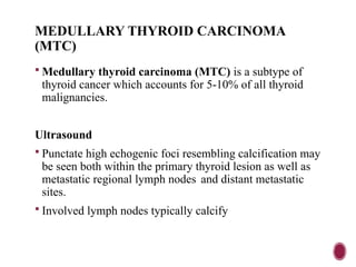 MEDULLARY THYROID CARCINOMA
(MTC)
 Medullary thyroid carcinoma (MTC) is a subtype of
thyroid cancer which accounts for 5-10% of all thyroid
malignancies.
Ultrasound
 Punctate high echogenic foci resembling calcification may
be seen both within the primary thyroid lesion as well as
metastatic regional lymph nodes and distant metastatic
sites.
 Involved lymph nodes typically calcify
 