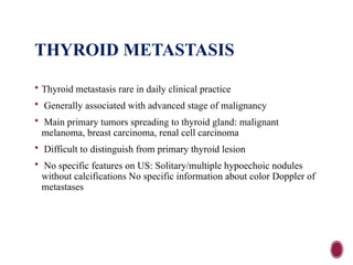 THYROID METASTASIS
 Thyroid metastasis rare in daily clinical practice
 Generally associated with advanced stage of malignancy
 Main primary tumors spreading to thyroid gland: malignant
melanoma, breast carcinoma, renal cell carcinoma
 Difficult to distinguish from primary thyroid lesion
 No specific features on US: Solitary/multiple hypoechoic nodules
without calcifications No specific information about color Doppler of
metastases
 