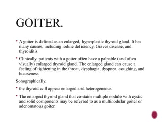 GOITER.
 A goiter is defined as an enlarged, hyperplastic thyroid gland. It has
many causes, including iodine deficiency, Graves disease, and
thyroiditis.
 Clinically, patients with a goiter often have a palpable (and often
visually) enlarged thyroid gland. The enlarged gland can cause a
feeling of tightening in the throat, dysphagia, dyspnea, coughing, and
hoarseness.
Sonographically,
 the thyroid will appear enlarged and heterogeneous.
 The enlarged thyroid gland that contains multiple nodule with cystic
and solid components may be referred to as a multinodular goiter or
adenomatous goiter.
 