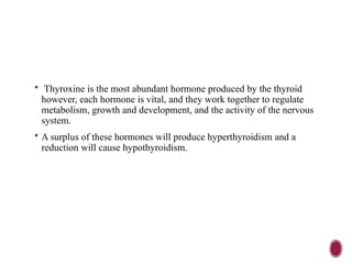  Thyroxine is the most abundant hormone produced by the thyroid
however, each hormone is vital, and they work together to regulate
metabolism, growth and development, and the activity of the nervous
system.
 A surplus of these hormones will produce hyperthyroidism and a
reduction will cause hypothyroidism.
 