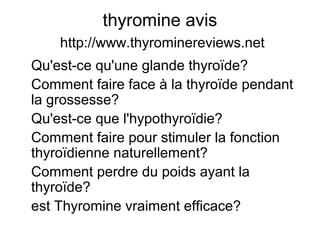thyromine avis
http://www.thyrominereviews.net
Qu'est-ce qu'une glande thyroïde?
Comment faire face à la thyroïde pendant
la grossesse?
Qu'est-ce que l'hypothyroïdie?
Comment faire pour stimuler la fonction
thyroïdienne naturellement?
Comment perdre du poids ayant la
thyroïde?
est Thyromine vraiment efficace?
 