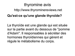 thyromine avis
http://www.thyrominereviews.net
Qu'est-ce qu'une glande thyroïde?
La thyroïde est une glande qui est située
sur la partie avant du dessous de "pomme
d'Adam". Il responsables à sécréter des
hormones thyroïdiennes qui gèrent et
régule le métabolisme du corps.
 
