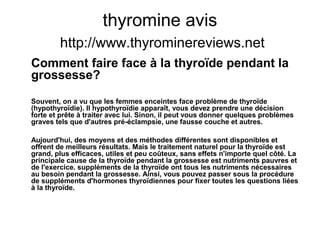 thyromine avis
http://www.thyrominereviews.net
Comment faire face à la thyroïde pendant la
grossesse?
Souvent, on a vu que les femmes enceintes face problème de thyroïde
(hypothyroïdie). Il hypothyroïdie apparaît, vous devez prendre une décision
forte et prête à traiter avec lui. Sinon, il peut vous donner quelques problèmes
graves tels que d'autres pré-éclampsie, une fausse couche et autres.
Aujourd'hui, des moyens et des méthodes différentes sont disponibles et
offrent de meilleurs résultats. Mais le traitement naturel pour la thyroïde est
grand, plus efficaces, utiles et peu coûteux, sans effets n'importe quel côté. La
principale cause de la thyroïde pendant la grossesse est nutriments pauvres et
de l'exercice. suppléments de la thyroïde ont tous les nutriments nécessaires
au besoin pendant la grossesse. Ainsi, vous pouvez passer sous la procédure
de suppléments d'hormones thyroïdiennes pour fixer toutes les questions liées
à la thyroïde.
 