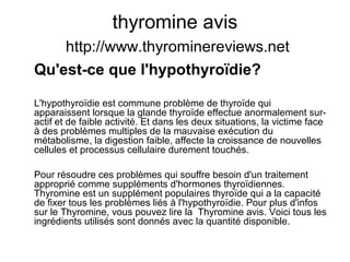 thyromine avis
http://www.thyrominereviews.net
Qu'est-ce que l'hypothyroïdie?
L'hypothyroïdie est commune problème de thyroïde qui
apparaissent lorsque la glande thyroïde effectue anormalement sur-
actif et de faible activité. Et dans les deux situations, la victime face
à des problèmes multiples de la mauvaise exécution du
métabolisme, la digestion faible, affecte la croissance de nouvelles
cellules et processus cellulaire durement touchés.
Pour résoudre ces problèmes qui souffre besoin d'un traitement
approprié comme suppléments d'hormones thyroïdiennes.
Thyromine est un supplément populaires thyroïde qui a la capacité
de fixer tous les problèmes liés à l'hypothyroïdie. Pour plus d'infos
sur le Thyromine, vous pouvez lire la Thyromine avis. Voici tous les
ingrédients utilisés sont donnés avec la quantité disponible.
 