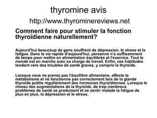 thyromine avis
http://www.thyrominereviews.net
Comment faire pour stimuler la fonction
thyroïdienne naturellement?
Aujourd'hui beaucoup de gens souffrent de dépression, le stress et la
fatigue. Dans la vie rapide d'aujourd'hui, personne n'a suffisamment
de temps pour mettre en alimentation équilibrée et l'exercice. Tout le
monde est en marche avec sa charge de travail. Enfin, ces habitudes
tendent vers des troubles de santé graves, y compris la thyroïde.
Lorsque vous ne prenez pas l'équilibre alimentaire, affecte le
métabolisme et ne fonctionne pas correctement lors de la glande
thyroïde publie régulièrement des hormones thyroïdiennes. Lorsque le
niveau des augmentations de la thyroïde, de trop nombreux
problèmes de santé se produisent et se sentir malade la fatigue de
plus en plus, la dépression et le stress.
 