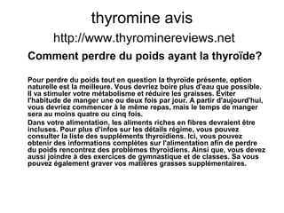 thyromine avis
http://www.thyrominereviews.net
Comment perdre du poids ayant la thyroïde?
Pour perdre du poids tout en question la thyroïde présente, option
naturelle est la meilleure. Vous devriez boire plus d'eau que possible.
Il va stimuler votre métabolisme et réduire les graisses. Eviter
l'habitude de manger une ou deux fois par jour. A partir d'aujourd'hui,
vous devriez commencer à le même repas, mais le temps de manger
sera au moins quatre ou cinq fois.
Dans votre alimentation, les aliments riches en fibres devraient être
incluses. Pour plus d'infos sur les détails régime, vous pouvez
consulter la liste des suppléments thyroïdiens. Ici, vous pouvez
obtenir des informations complètes sur l'alimentation afin de perdre
du poids rencontrez des problèmes thyroïdiens. Ainsi que, vous devez
aussi joindre à des exercices de gymnastique et de classes. Sa vous
pouvez également graver vos matières grasses supplémentaires.
 