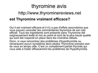 thyromine avis
http://www.thyrominereviews.net
est Thyromine vraiment efficace?
Oui il est vraiment efficace et il n'y a pas d'effets secondaires que
vous pouvez consulter les commentaires thyromine de son site
officiel. Tous les ingrédients sont présents dans Thyromine été
soigneusement testé et mis au point et sont de la plus haute qualité
qui sont été inspecté en place dans les moindres détails.
Donc, si vous rencontrez des problèmes d'hypothyroïdie ou
remarquent aucun symptôme alors pilules Thyromine prendra soin
de vous en temps utile. C'est un complément parfait thyroïde qui
vous aide à traiter efficacement les problèmes de l'hypothyroïdie.
 