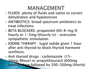  FLUIDS: plenty of fluids and saline to correct
dehydration and hypotension
 ANTIBIOTICS: broad spectrum antibiotics to
treat infections.
 BETA BLOCKERS: propanolol (60-8-mg/8
hourly or 1-5mg/6hourly iv) – overcome
sympathetic stimulation
 IODINE THERAPY : lugol iodide given 1 hour
after anti thyroid to block thyroid hormone
synthesis.
 Anti thyroid drugs : carbimazole (15-
20mg/8hour) or propylthiouracil (600mg
loading dose followed by 200-300mg/6horly)
 