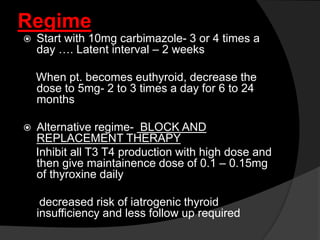 Regime
 Start with 10mg carbimazole- 3 or 4 times a
day …. Latent interval – 2 weeks
When pt. becomes euthyroid, decrease the
dose to 5mg- 2 to 3 times a day for 6 to 24
months
 Alternative regime- BLOCK AND
REPLACEMENT THERAPY
Inhibit all T3 T4 production with high dose and
then give maintainence dose of 0.1 – 0.15mg
of thyroxine daily
decreased risk of iatrogenic thyroid
insufficiency and less follow up required
 