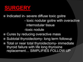 SURGERY
 Indicated in- severe diffuse toxic goitre
- toxic nodular goitre with overactive
internodular tissue
-toxic nodule
 Cures by reducing overactive mass
 Subtotal thyroidectomy- long term followup
 Total or near total thyroidectomy- immediate
thyroid failure with life long thyroxine
replacement… SIMPLIFIES FOLLOW UP
 
