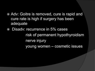  Adv: Goitre is removed, cure is rapid and
cure rate is high if surgery has been
adequate
 Disadv: recurrence in 5% cases
risk of permanent hypothyroidism
nerve injury
young women – cosmetic issues
 