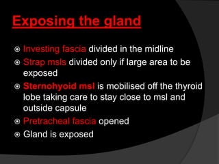 Exposing the gland
 Investing fascia divided in the midline
 Strap msls divided only if large area to be
exposed
 Sternohyoid msl is mobilised off the thyroid
lobe taking care to stay close to msl and
outside capsule
 Pretracheal fascia opened
 Gland is exposed
 