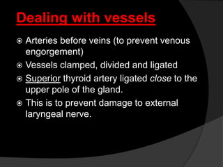 Dealing with vessels
 Arteries before veins (to prevent venous
engorgement)
 Vessels clamped, divided and ligated
 Superior thyroid artery ligated close to the
upper pole of the gland.
 This is to prevent damage to external
laryngeal nerve.
 
