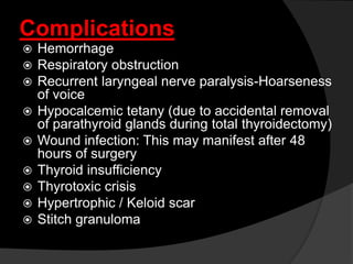 Complications
 Hemorrhage
 Respiratory obstruction
 Recurrent laryngeal nerve paralysis-Hoarseness
of voice
 Hypocalcemic tetany (due to accidental removal
of parathyroid glands during total thyroidectomy)
 Wound infection: This may manifest after 48
hours of surgery
 Thyroid insufficiency
 Thyrotoxic crisis
 Hypertrophic / Keloid scar
 Stitch granuloma
 