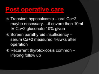 Post operative care
 Transient hypocalcemia – oral Ca+2
maybe necessary….if severe then 10ml
IV Ca+2 gluconate 10% given
 Screen parathyroid insufficiency –
serum Ca+2 measured 4-6wks after
operation
 Recurrent thyrotoxicosis common –
lifelong follow up
 