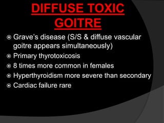DIFFUSE TOXIC
GOITRE
 Grave’s disease (S/S & diffuse vascular
goitre appears simultaneously)
 Primary thyrotoxicosis
 8 times more common in females
 Hyperthyroidism more severe than secondary
 Cardiac failure rare
 