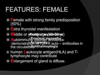 FEATURES: FEMALE
 Female with strong family predisposition
(50%)
 Extra thyroidal manifestation
 Middle or young age (30-50 yr)
 Autoimmune disorder (evidence
:demonstration of TSH R auto – antibodies in
the circulation)
 human Leukocyte antigen(HLA) and T-
lymphocyte may contribute
 Enlargement of gland is diffuse.
•Pretibial myxoedema
• Proximal myopathy
• Acropachy
• Ophthalmoplegia
 