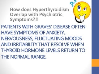 PATIENTS WITH GRAVES' DISEASE OFTEN
HAVE SYMPTOMS OF ANXIETY,
NERVOUSNESS, FLUCTUATING MOODS
AND IRRITABILITY THAT RESOLVE WHEN
THYROID HORMONE LEVELS RETURN TO
THE NORMAL RANGE.
How does Hyperthyroidism
Overlap with Psychiatric
Symptoms?!!
 
