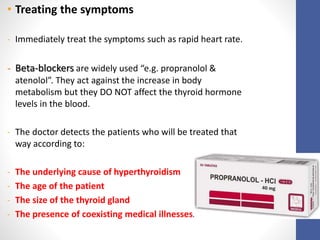 • Treating the symptoms
- Immediately treat the symptoms such as rapid heart rate.
- Beta-blockers are widely used “e.g. propranolol &
atenolol”. They act against the increase in body
metabolism but they DO NOT affect the thyroid hormone
levels in the blood.
- The doctor detects the patients who will be treated that
way according to:
- The underlying cause of hyperthyroidism
- The age of the patient
- The size of the thyroid gland
- The presence of coexisting medical illnesses.
 