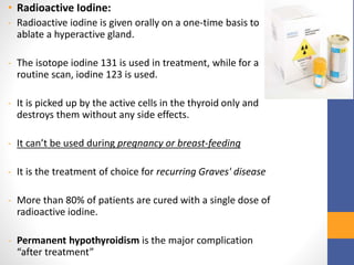 • Radioactive Iodine:
- Radioactive iodine is given orally on a one-time basis to
ablate a hyperactive gland.
- The isotope iodine 131 is used in treatment, while for a
routine scan, iodine 123 is used.
- It is picked up by the active cells in the thyroid only and
destroys them without any side effects.
- It can’t be used during pregnancy or breast-feeding
- It is the treatment of choice for recurring Graves' disease
- More than 80% of patients are cured with a single dose of
radioactive iodine.
- Permanent hypothyroidism is the major complication
“after treatment”
 