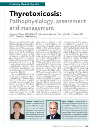 Volume 32 Number 6, December 2005 407
Thyrotoxicosis:
Pathophysiology, assessment
and management
Marianne S Elston MBChB FRACP, Endocrinology Research Fellow, and John V Conaglen MD
FRACP, Consultant Endocrinologist
Thyrotoxicosis, which results from the
biochemical and physiologic effects
of excess thyroid hormone regardless
of cause, is one of the more common
endocrine disorders presenting to the
family physician. By definition,
hyperthyroidism is a term restricted
to situations in which the thyroid
gland is responsible for overproduc-
ing thyroid hormone. Arbitrarily the
causes of thyrotoxicosis can be dif-
ferentiated into those associated with
a high uptake on radioactive iodine
or technetium scanning (most com-
monly Graves disease) and those with
a low uptake (Table 1).
The normal adult thyroid is one
of the largest endocrine organs
weighing about 15–20 grams. It con-
sists of two lobes joined by an isth-
mus, with arterial blood supply from
both the superior and the inferior
thyroid arteries. The normally high
blood flow of 4–6mL/minute/g (com-
pared to the renal blood flow of 3mL/
min/g) may increase to over 1L/
minute in the diffuse toxic goitre of
John V Conaglen is Clinical Director of
Endocrinology at Waikato Hospital and As-
sociate Professor of Medicine in the Waikato
Clinical School, Faculty of Medical and Health
Sciences, University of Auckland. His research
interests include the role of growth factors
in cellular repair, the clinical impact of endo-
crine genetic disorders and the investigation
and management of sexual desire disorders.
Marianne Elston previously
workedasaseniorendocrinology
registrar at Waikato Hospital
and is currently working as a
Diabetes and Endocrinology Re-
search Fellow at Middlemore
Hospital, Auckland. Interests in-
clude familial endocrine disor-
ders and pituitary disease.
Graves disease, resulting in an audi-
ble bruit or palpable thrill. At a mi-
croscopic level the gland is composed
of follicles filled with thyroglobulin-
containing colloid in which thyroid
hormone is stored. In addition the
gland contains parafollicular (C cells)
cells, which secrete calcitonin. The
thyroid gland synthesises and secretes
thyroid hormones sufficient to meet
bodily needs. This involves active
uptake of iodide by the thyroid trans-
membrane sodium-iodide symporter,
subsequent oxidation of the iodide
by the enzyme thyroid peroxidase
(TPO) and incorporation into the thy-
roglobulin molecule in the form of
monoiodotyrosine (MIT) and
diiodotyrosine (DIT). These precur-
sors are joined or coupled to form
thyroxine (T4) and triiodothyronine
(T3) in the thyroglobulin molecule.
The thyroid stores large amounts of
thyroid hormones in the colloid, of
which only about 1% are secreted
daily. This excess storage protects
against hypothyroidism should thy-
roid hormone synthesis be temporar-
ily inhibited, for example by a di-
etary goitrogen. This excess storage
of thyroglobulin helps explain why
anti-thyroid medications may not
reduce the T4 levels for at least two
weeks. In addition, the thyrotoxico-
sis occurring after an inflammatory
thyroiditis in which the thyroid cells
are disrupted results from the release
of this preformed thyroid hormone
storage. All of the steps in thyroid
hormone synthesis and release are
stimulated by Thyroid Stimulating
Hormone (TSH), secreted from the
anterior pituitary. The thyroid gland
releases both T4 and T3, however in
the euthyroid state about 80% of the
T3 is produced peripherally from T4.
Being relatively lipid-soluble both
thyroid hormones circulate bound to
plasma proteins – Thyroxine-Bind-
ing Globulin (TBG) and transthyretin
and albumin and to a lesser extent as
the free hormone. Thyroid hormone
readily crosses the plasma membrane
and in the form of T3 binds to spe-
Continuing Medical Education
 