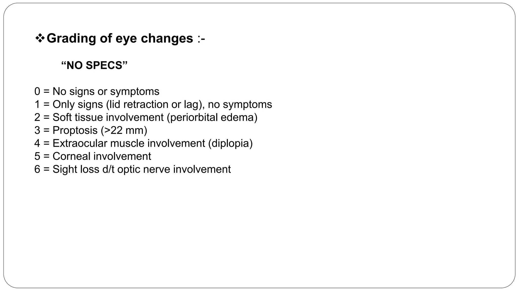 Grading of eye changes :-
“NO SPECS”
0 = No signs or symptoms
1 = Only signs (lid retraction or lag), no symptoms
2 = Soft tissue involvement (periorbital edema)
3 = Proptosis (>22 mm)
4 = Extraocular muscle involvement (diplopia)
5 = Corneal involvement
6 = Sight loss d/t optic nerve involvement
 