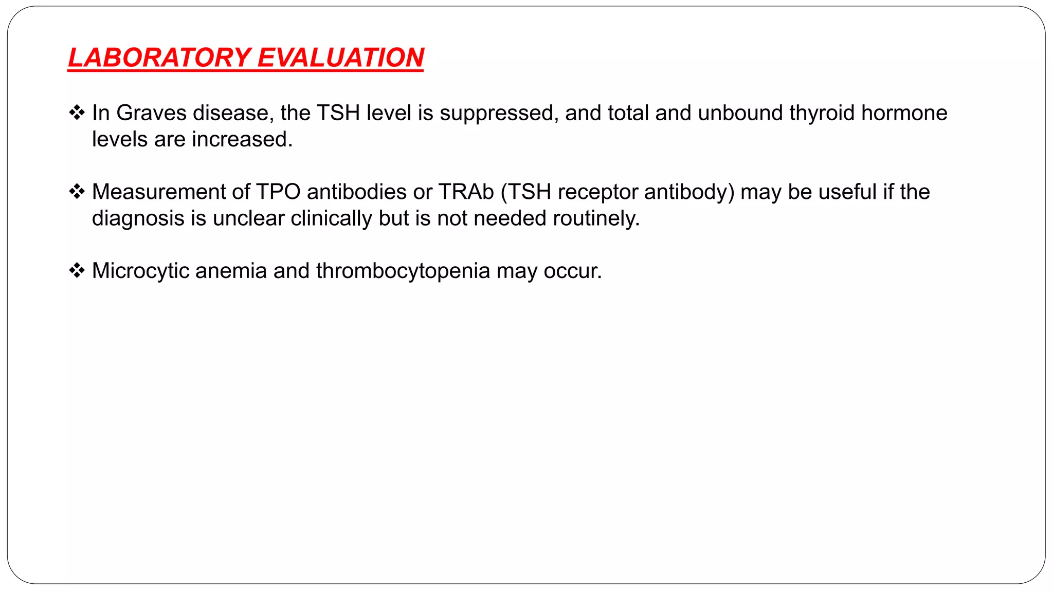 LABORATORY EVALUATION
 In Graves disease, the TSH level is suppressed, and total and unbound thyroid hormone
levels are increased.
 Measurement of TPO antibodies or TRAb (TSH receptor antibody) may be useful if the
diagnosis is unclear clinically but is not needed routinely.
 Microcytic anemia and thrombocytopenia may occur.
 